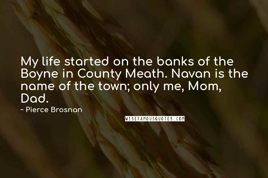 Pierce Brosnan Quotes: My life started on the banks of the Boyne in County Meath. Navan is the name of the town; only me, Mom, Dad.