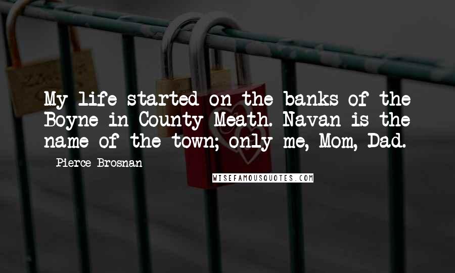 Pierce Brosnan Quotes: My life started on the banks of the Boyne in County Meath. Navan is the name of the town; only me, Mom, Dad.