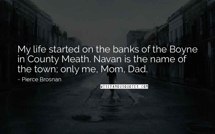 Pierce Brosnan Quotes: My life started on the banks of the Boyne in County Meath. Navan is the name of the town; only me, Mom, Dad.