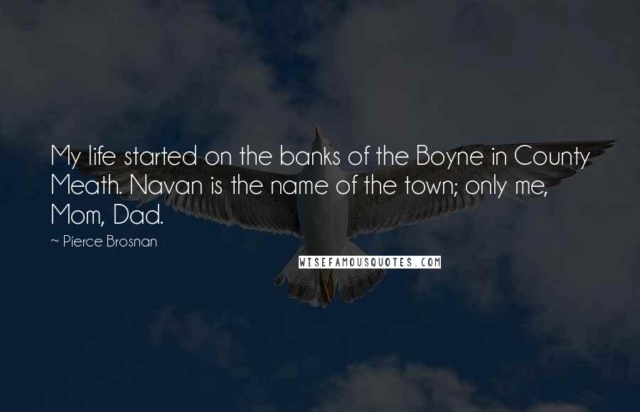 Pierce Brosnan Quotes: My life started on the banks of the Boyne in County Meath. Navan is the name of the town; only me, Mom, Dad.