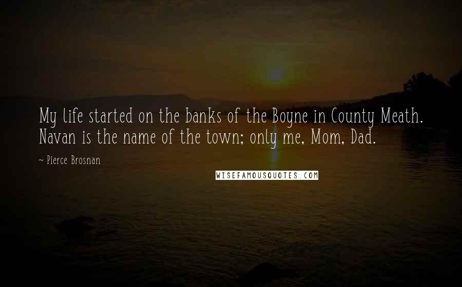 Pierce Brosnan Quotes: My life started on the banks of the Boyne in County Meath. Navan is the name of the town; only me, Mom, Dad.