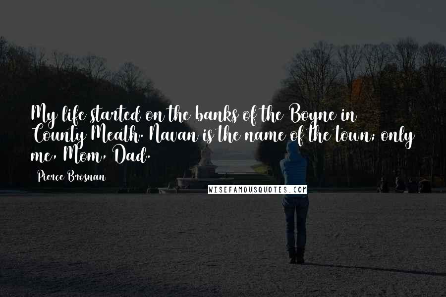 Pierce Brosnan Quotes: My life started on the banks of the Boyne in County Meath. Navan is the name of the town; only me, Mom, Dad.