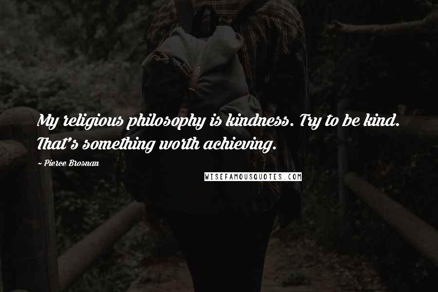 Pierce Brosnan Quotes: My religious philosophy is kindness. Try to be kind. That's something worth achieving.