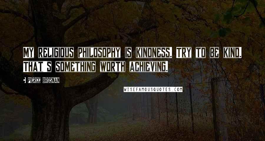 Pierce Brosnan Quotes: My religious philosophy is kindness. Try to be kind. That's something worth achieving.