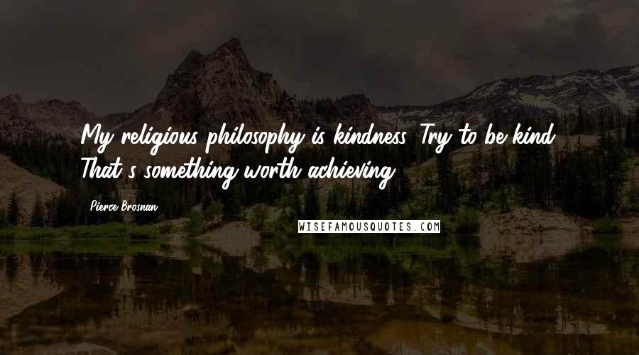 Pierce Brosnan Quotes: My religious philosophy is kindness. Try to be kind. That's something worth achieving.