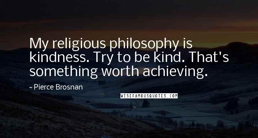 Pierce Brosnan Quotes: My religious philosophy is kindness. Try to be kind. That's something worth achieving.