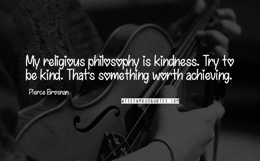 Pierce Brosnan Quotes: My religious philosophy is kindness. Try to be kind. That's something worth achieving.