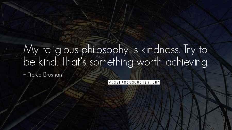 Pierce Brosnan Quotes: My religious philosophy is kindness. Try to be kind. That's something worth achieving.