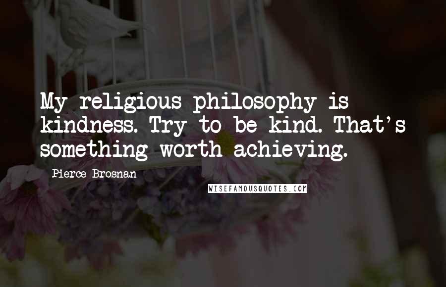 Pierce Brosnan Quotes: My religious philosophy is kindness. Try to be kind. That's something worth achieving.