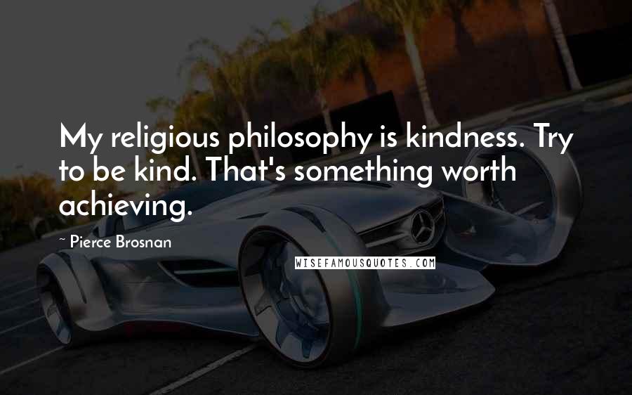 Pierce Brosnan Quotes: My religious philosophy is kindness. Try to be kind. That's something worth achieving.