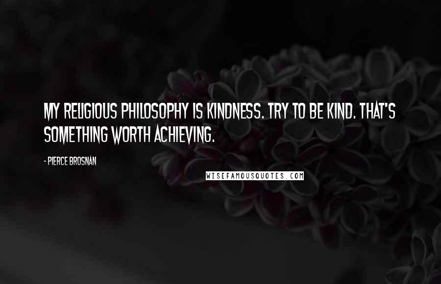 Pierce Brosnan Quotes: My religious philosophy is kindness. Try to be kind. That's something worth achieving.