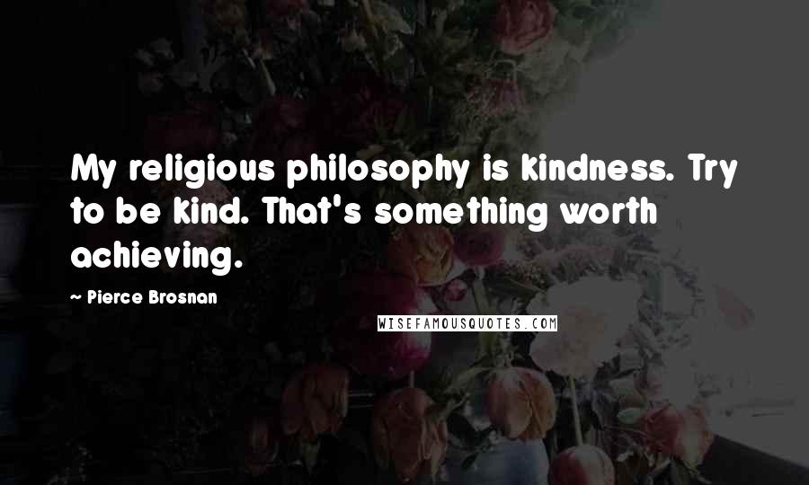 Pierce Brosnan Quotes: My religious philosophy is kindness. Try to be kind. That's something worth achieving.