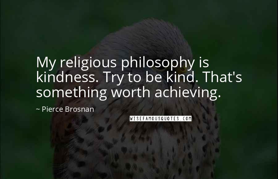 Pierce Brosnan Quotes: My religious philosophy is kindness. Try to be kind. That's something worth achieving.