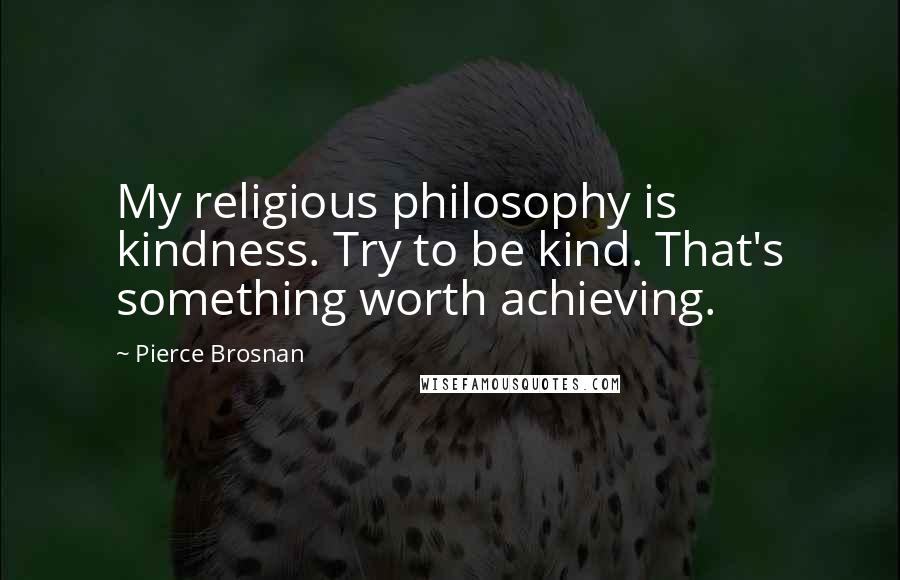 Pierce Brosnan Quotes: My religious philosophy is kindness. Try to be kind. That's something worth achieving.