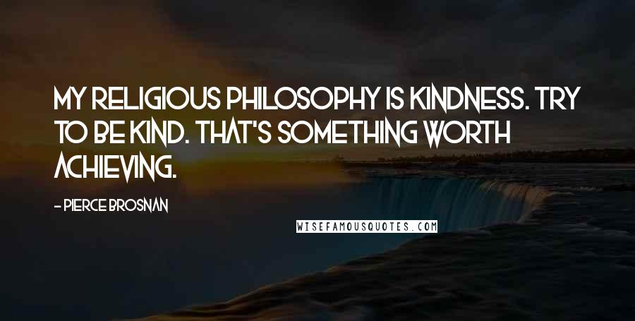 Pierce Brosnan Quotes: My religious philosophy is kindness. Try to be kind. That's something worth achieving.