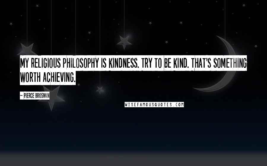 Pierce Brosnan Quotes: My religious philosophy is kindness. Try to be kind. That's something worth achieving.