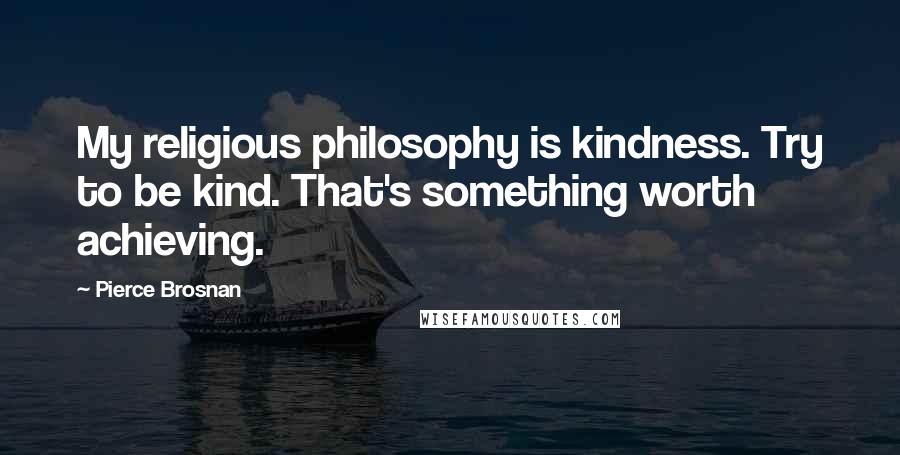 Pierce Brosnan Quotes: My religious philosophy is kindness. Try to be kind. That's something worth achieving.