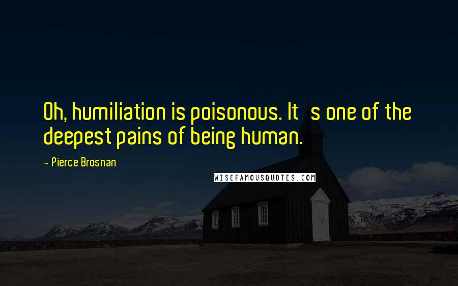 Pierce Brosnan Quotes: Oh, humiliation is poisonous. It's one of the deepest pains of being human.