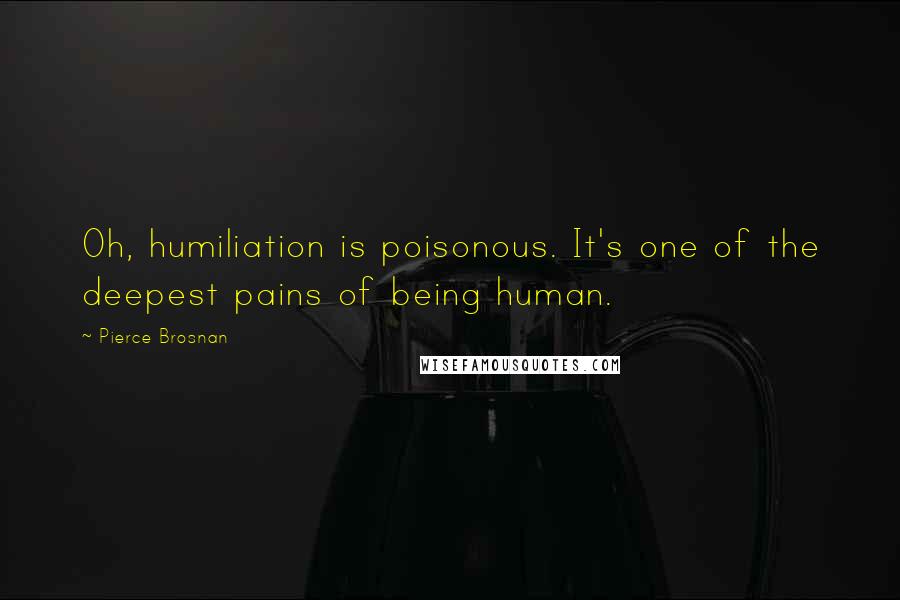 Pierce Brosnan Quotes: Oh, humiliation is poisonous. It's one of the deepest pains of being human.