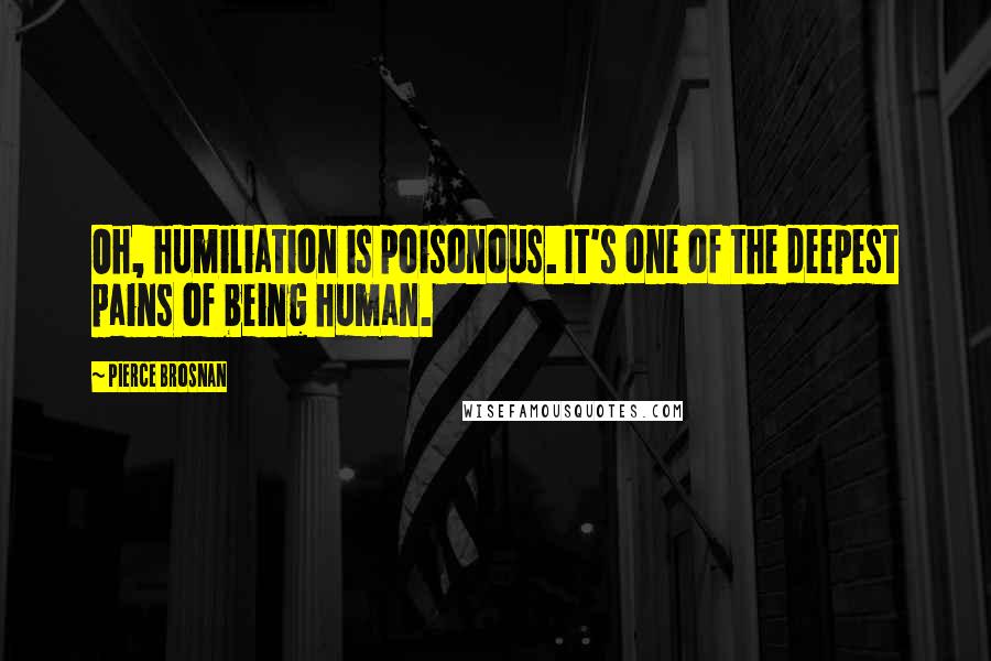 Pierce Brosnan Quotes: Oh, humiliation is poisonous. It's one of the deepest pains of being human.