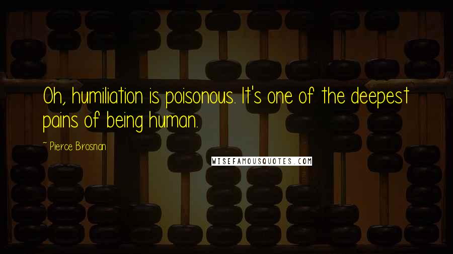 Pierce Brosnan Quotes: Oh, humiliation is poisonous. It's one of the deepest pains of being human.