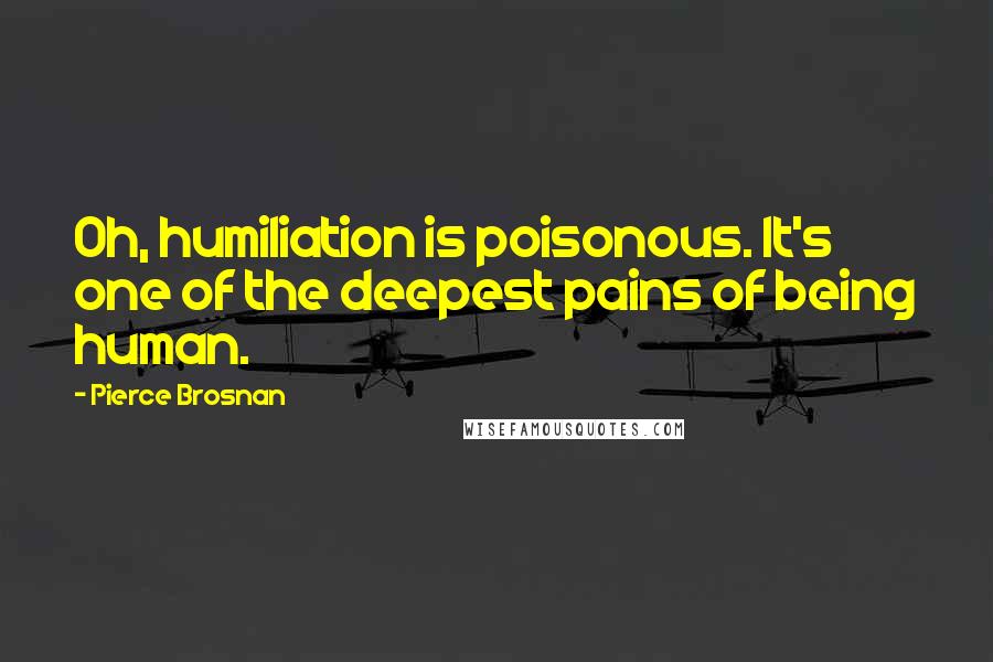 Pierce Brosnan Quotes: Oh, humiliation is poisonous. It's one of the deepest pains of being human.