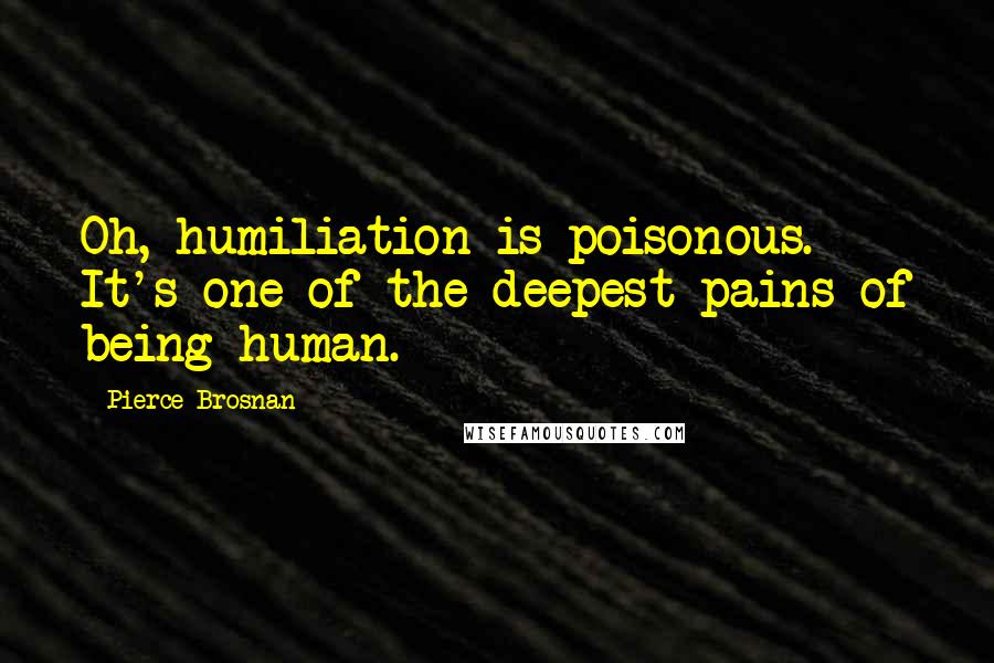 Pierce Brosnan Quotes: Oh, humiliation is poisonous. It's one of the deepest pains of being human.