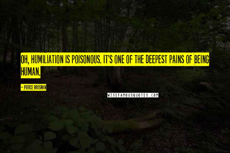 Pierce Brosnan Quotes: Oh, humiliation is poisonous. It's one of the deepest pains of being human.