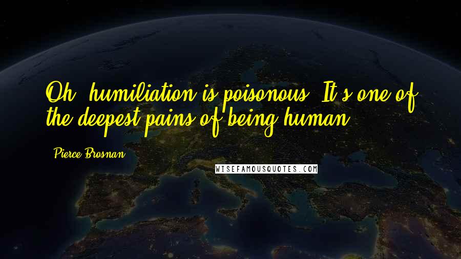 Pierce Brosnan Quotes: Oh, humiliation is poisonous. It's one of the deepest pains of being human.