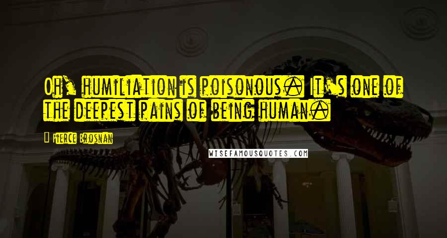 Pierce Brosnan Quotes: Oh, humiliation is poisonous. It's one of the deepest pains of being human.