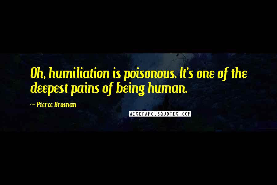 Pierce Brosnan Quotes: Oh, humiliation is poisonous. It's one of the deepest pains of being human.