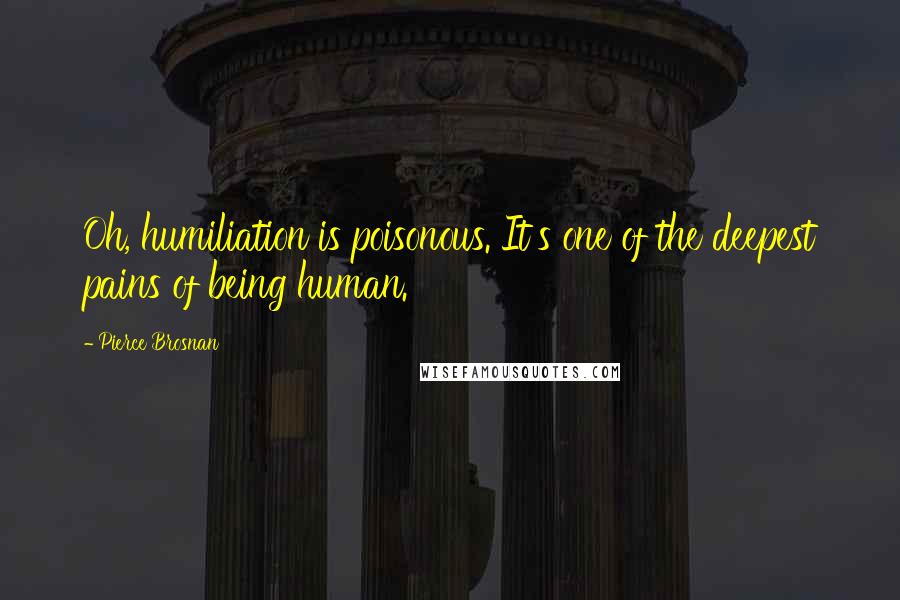 Pierce Brosnan Quotes: Oh, humiliation is poisonous. It's one of the deepest pains of being human.