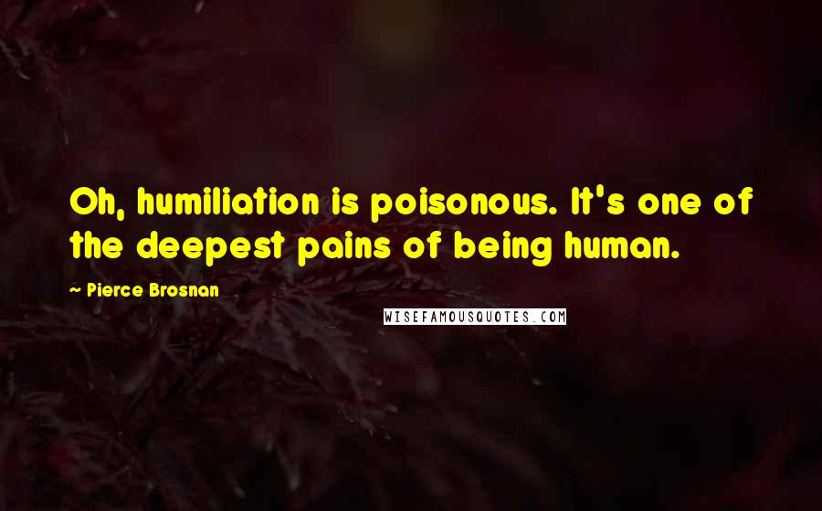 Pierce Brosnan Quotes: Oh, humiliation is poisonous. It's one of the deepest pains of being human.