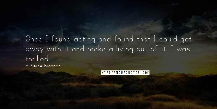Pierce Brosnan Quotes: Once I found acting and found that I could get away with it and make a living out of it, I was thrilled.