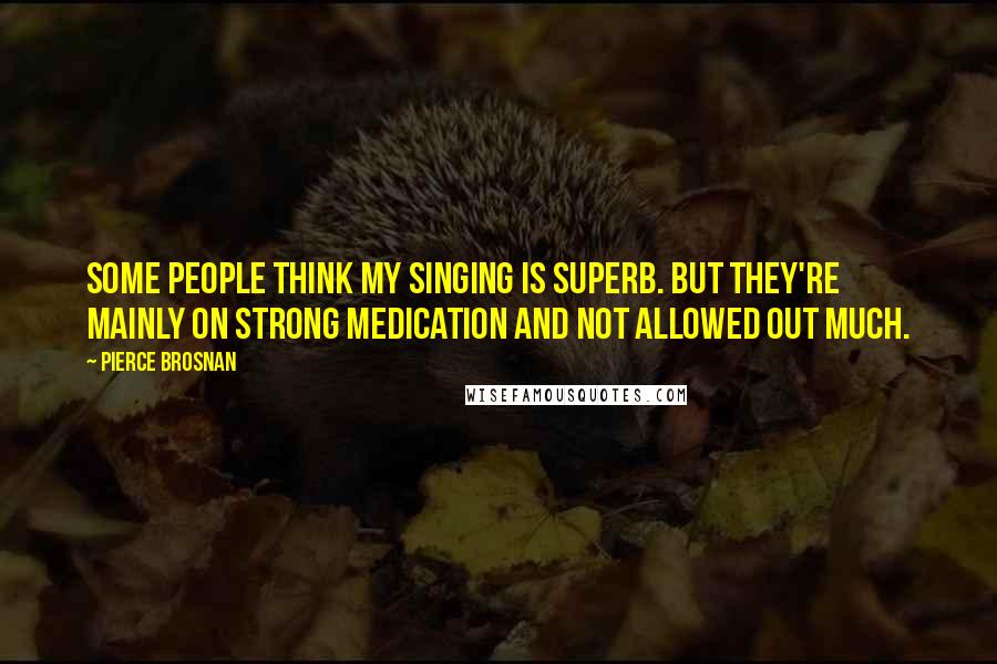 Pierce Brosnan Quotes: Some people think my singing is superb. But they're mainly on strong medication and not allowed out much.