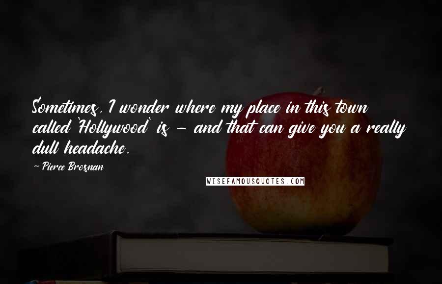 Pierce Brosnan Quotes: Sometimes, I wonder where my place in this town called 'Hollywood' is - and that can give you a really dull headache.