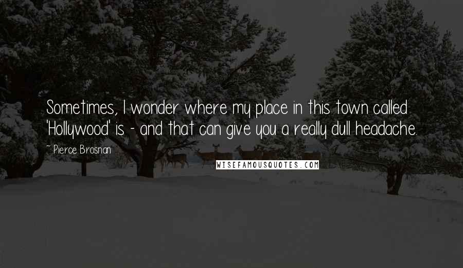 Pierce Brosnan Quotes: Sometimes, I wonder where my place in this town called 'Hollywood' is - and that can give you a really dull headache.