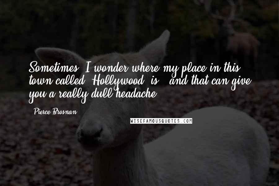 Pierce Brosnan Quotes: Sometimes, I wonder where my place in this town called 'Hollywood' is - and that can give you a really dull headache.