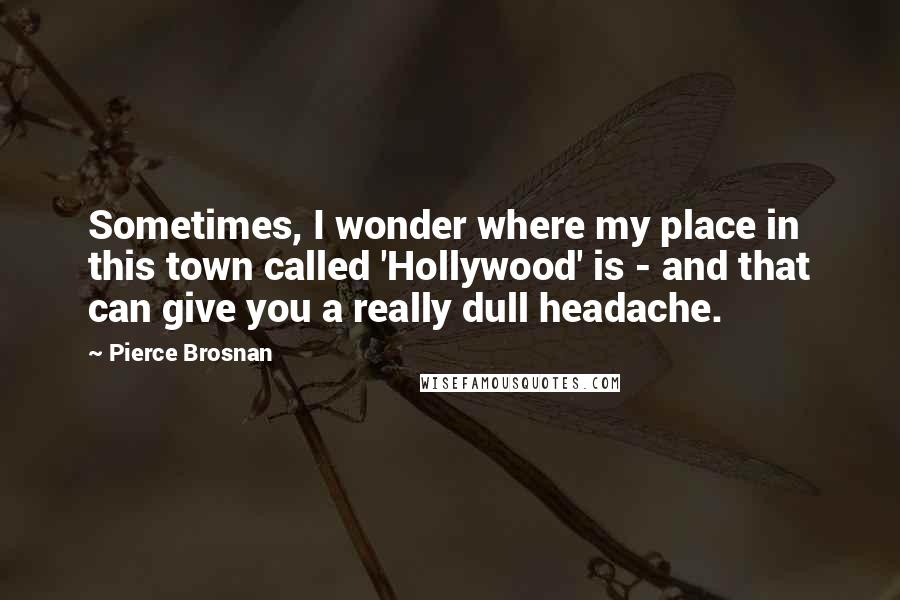 Pierce Brosnan Quotes: Sometimes, I wonder where my place in this town called 'Hollywood' is - and that can give you a really dull headache.