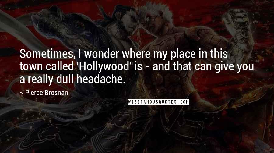 Pierce Brosnan Quotes: Sometimes, I wonder where my place in this town called 'Hollywood' is - and that can give you a really dull headache.
