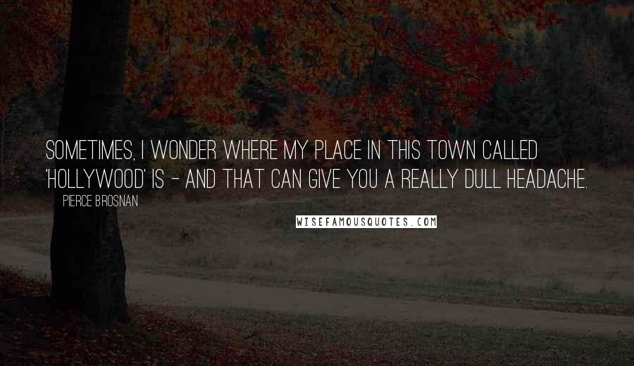 Pierce Brosnan Quotes: Sometimes, I wonder where my place in this town called 'Hollywood' is - and that can give you a really dull headache.