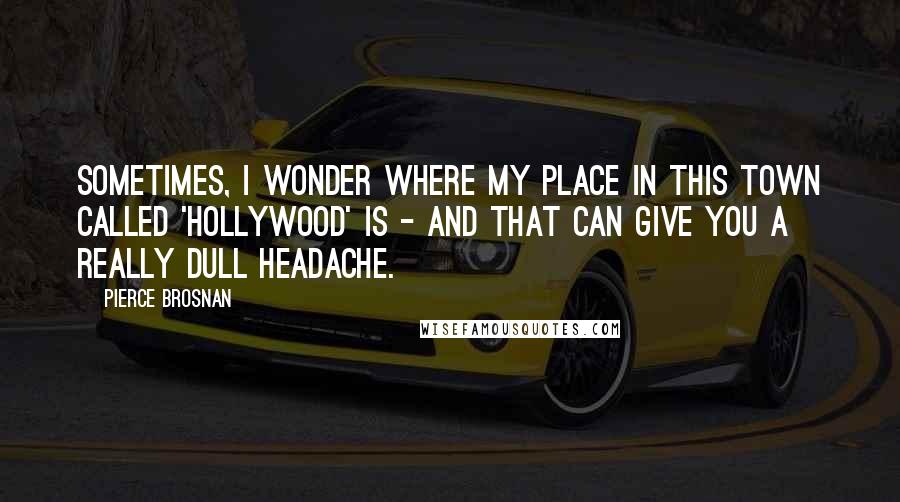 Pierce Brosnan Quotes: Sometimes, I wonder where my place in this town called 'Hollywood' is - and that can give you a really dull headache.