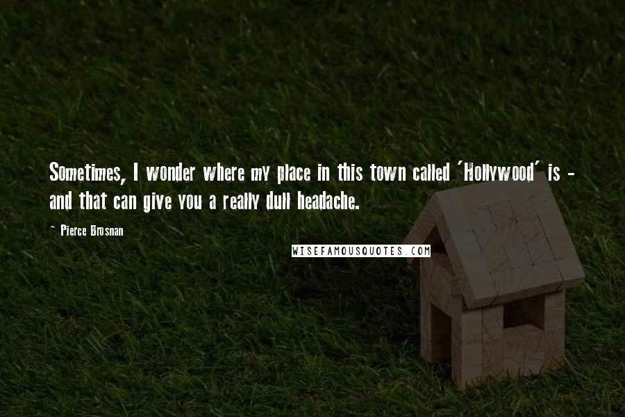 Pierce Brosnan Quotes: Sometimes, I wonder where my place in this town called 'Hollywood' is - and that can give you a really dull headache.