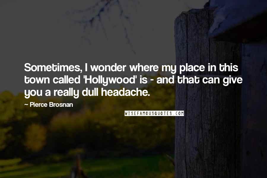 Pierce Brosnan Quotes: Sometimes, I wonder where my place in this town called 'Hollywood' is - and that can give you a really dull headache.