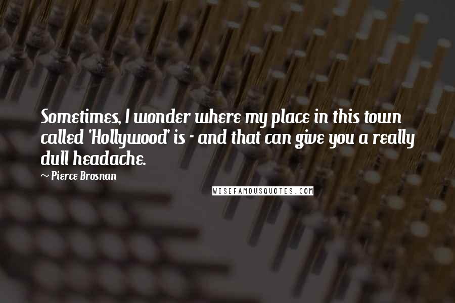 Pierce Brosnan Quotes: Sometimes, I wonder where my place in this town called 'Hollywood' is - and that can give you a really dull headache.
