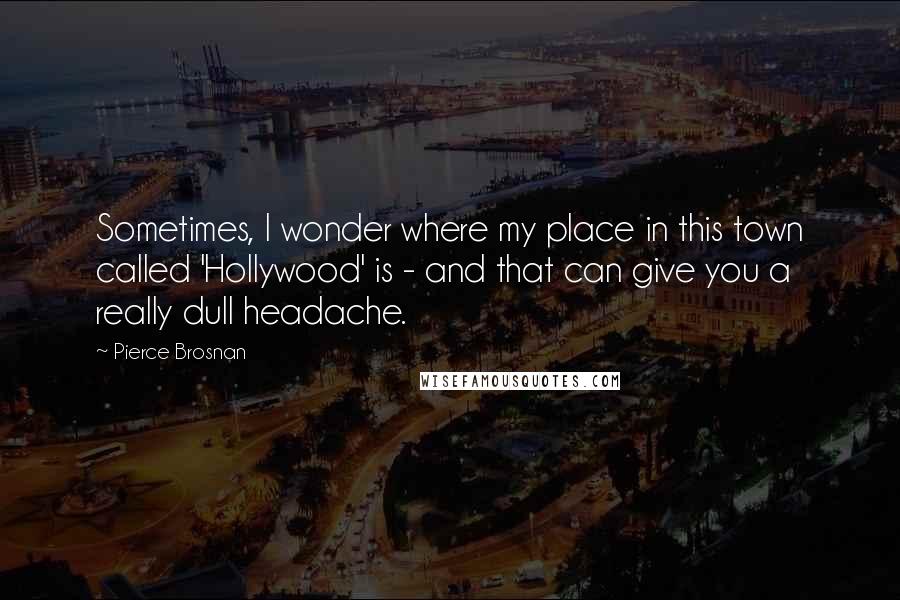 Pierce Brosnan Quotes: Sometimes, I wonder where my place in this town called 'Hollywood' is - and that can give you a really dull headache.