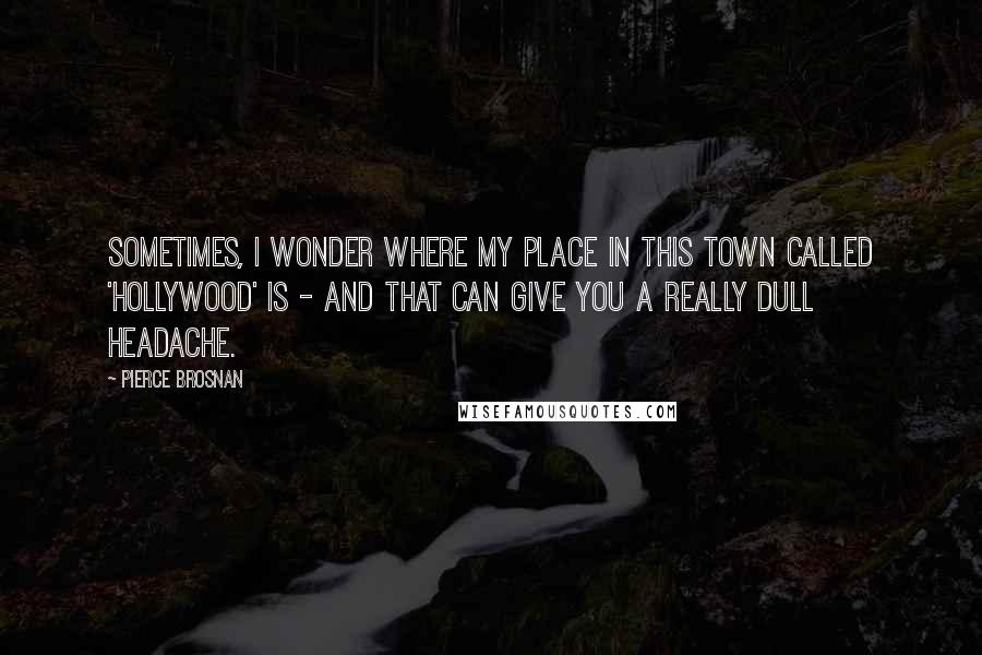 Pierce Brosnan Quotes: Sometimes, I wonder where my place in this town called 'Hollywood' is - and that can give you a really dull headache.