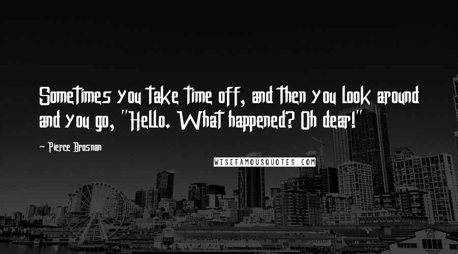 Pierce Brosnan Quotes: Sometimes you take time off, and then you look around and you go, "Hello. What happened? Oh dear!"