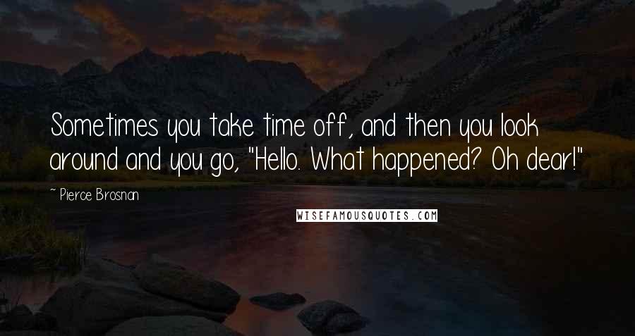 Pierce Brosnan Quotes: Sometimes you take time off, and then you look around and you go, "Hello. What happened? Oh dear!"