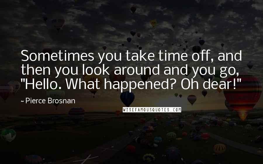 Pierce Brosnan Quotes: Sometimes you take time off, and then you look around and you go, "Hello. What happened? Oh dear!"